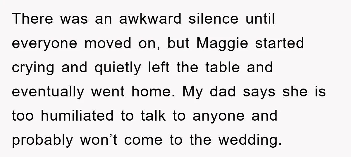 There was an awkward silence until everyone moved on, but Maggie started crying and quietly left the table and eventually went home. My dad says she is too humiliated to...