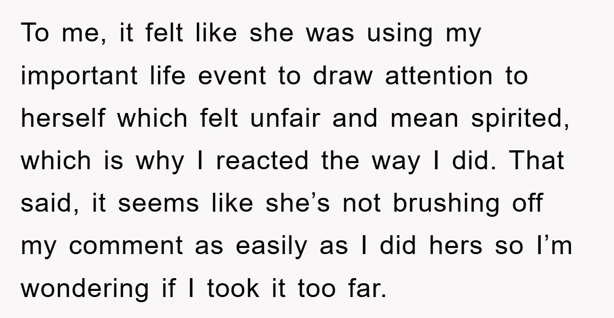 To me, it felt like she was using my important life event to draw attention to herself which felt unfair and mean spirited, which is why I reacted the way...