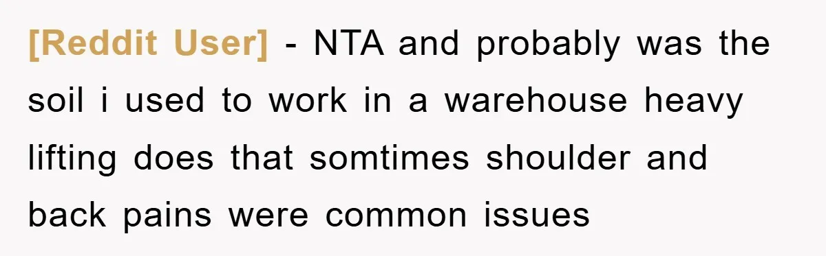 [Reddit User] − NTA and probably was the soil i used to work in a warehouse heavy lifting does that somtimes shoulder and back pains were common issues