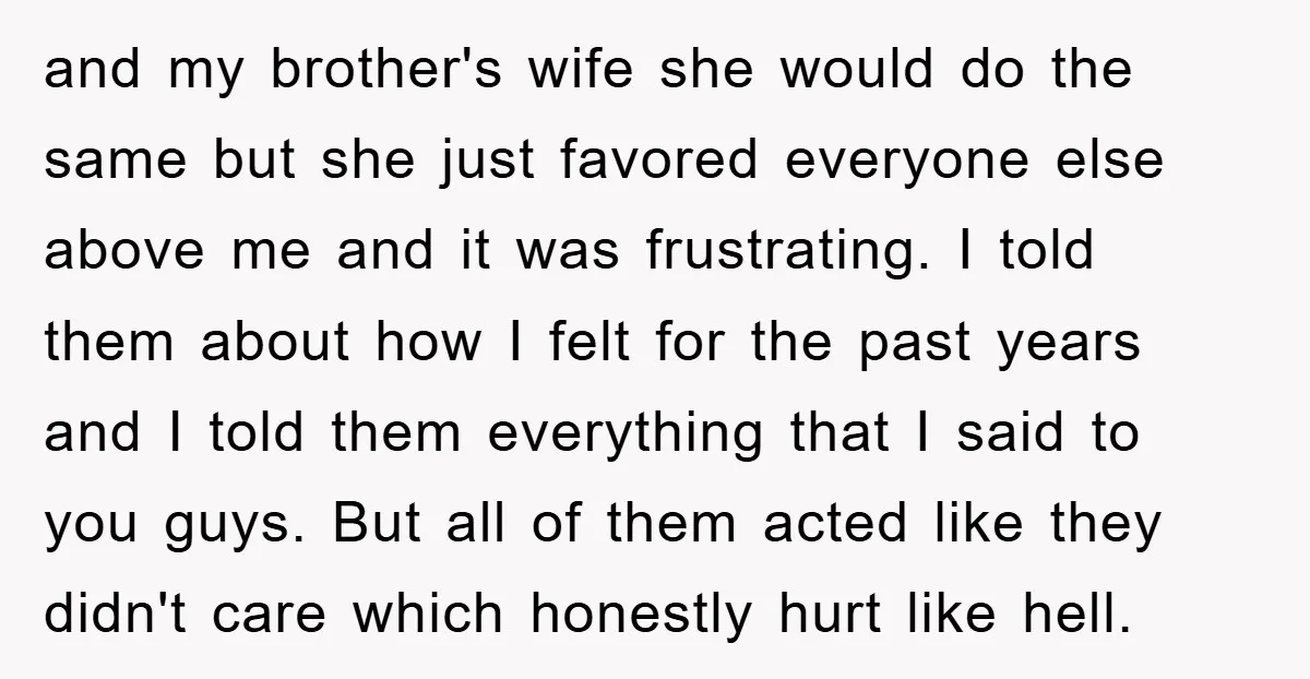 and my brother's wife she would do the same but she just favored everyone else above me and it was frustrating. I told them about how I felt for the...