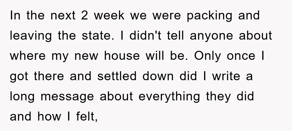 In the next 2 week we were packing and leaving the state. I didn't tell anyone about where my new house will be. Only once I got there and settled...