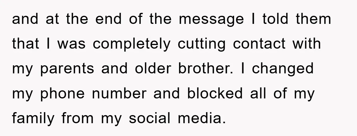 and at the end of the message I told them that I was completely cutting contact with my parents and older brother. I changed my phone number and blocked all...