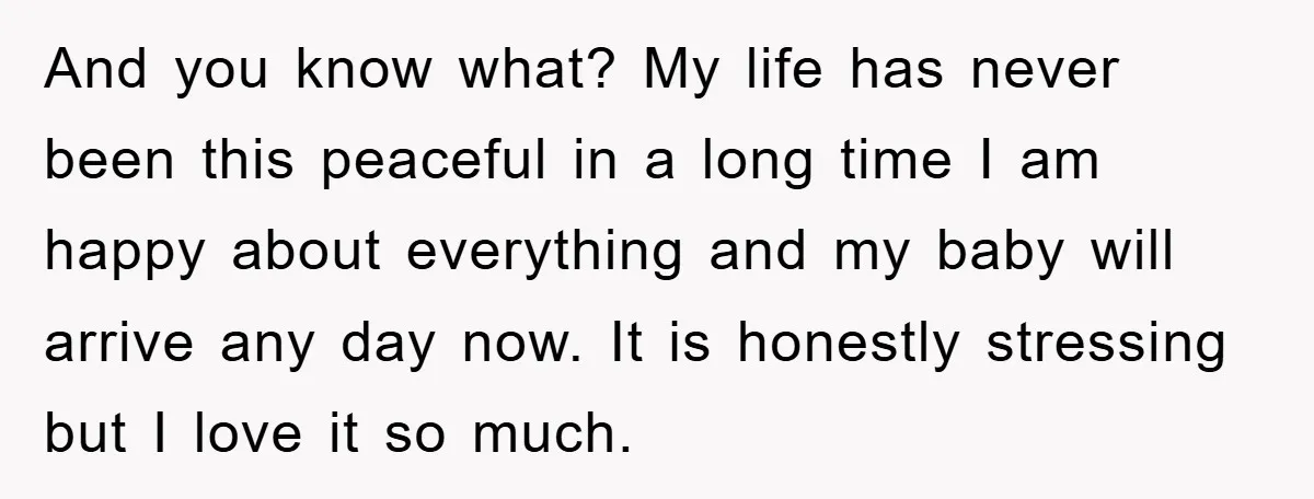 And you know what? My life has never been this peaceful in a long time I am happy about everything and my baby will arrive any day now. It is...