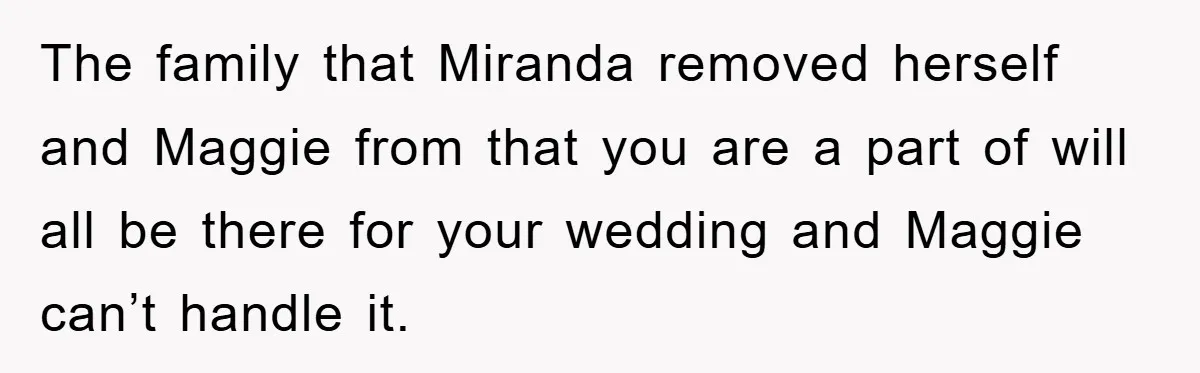The family that Miranda removed herself and Maggie from that you are a part of will all be there for your wedding and Maggie can’t handle it.