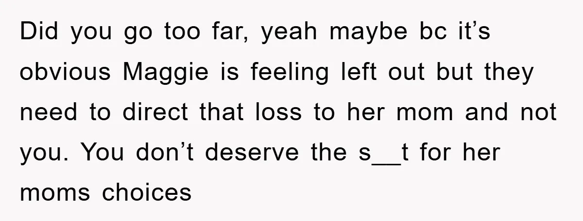 Did you go too far, yeah maybe bc it’s obvious Maggie is feeling left out but they need to direct that loss to her mom and not you. You don’t...