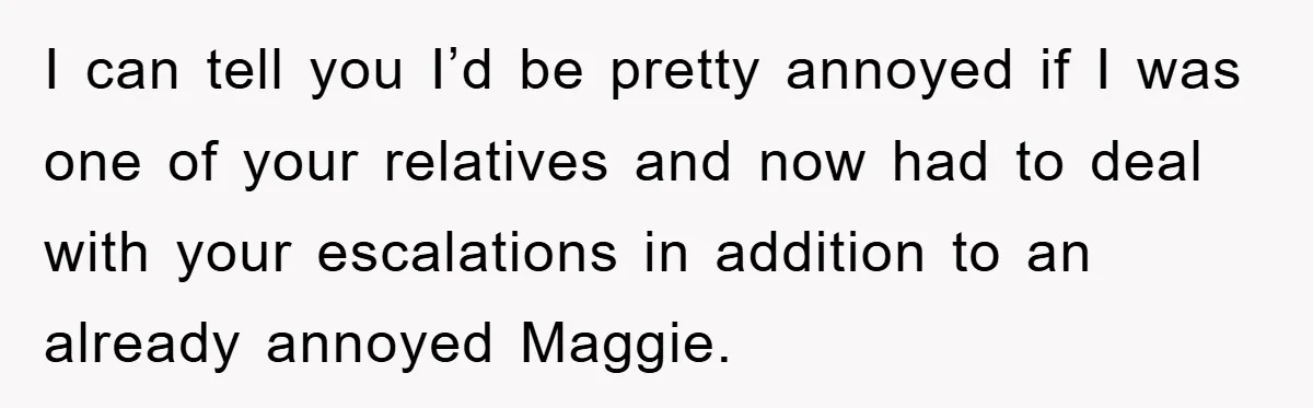 I can tell you I’d be pretty annoyed if I was one of your relatives and now had to deal with your escalations in addition to an already annoyed Maggie.