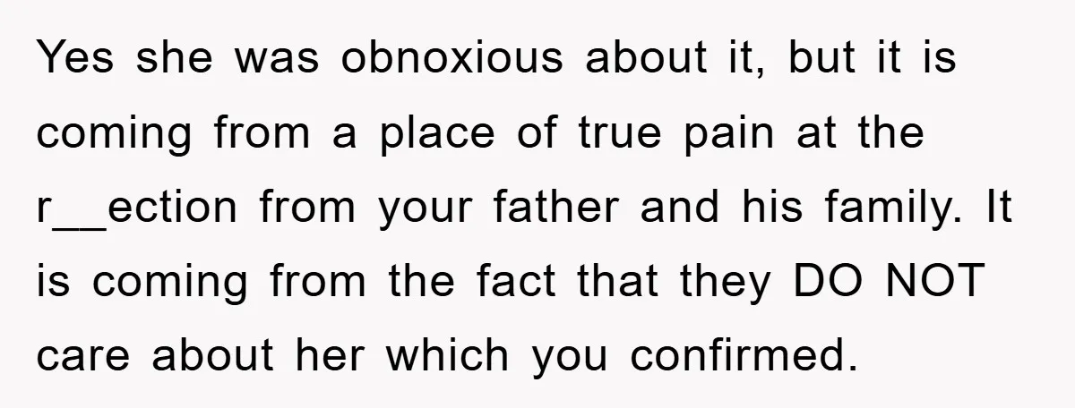 Yes she was obnoxious about it, but it is coming from a place of true pain at the r__ection from your father and his family. It is coming from the...