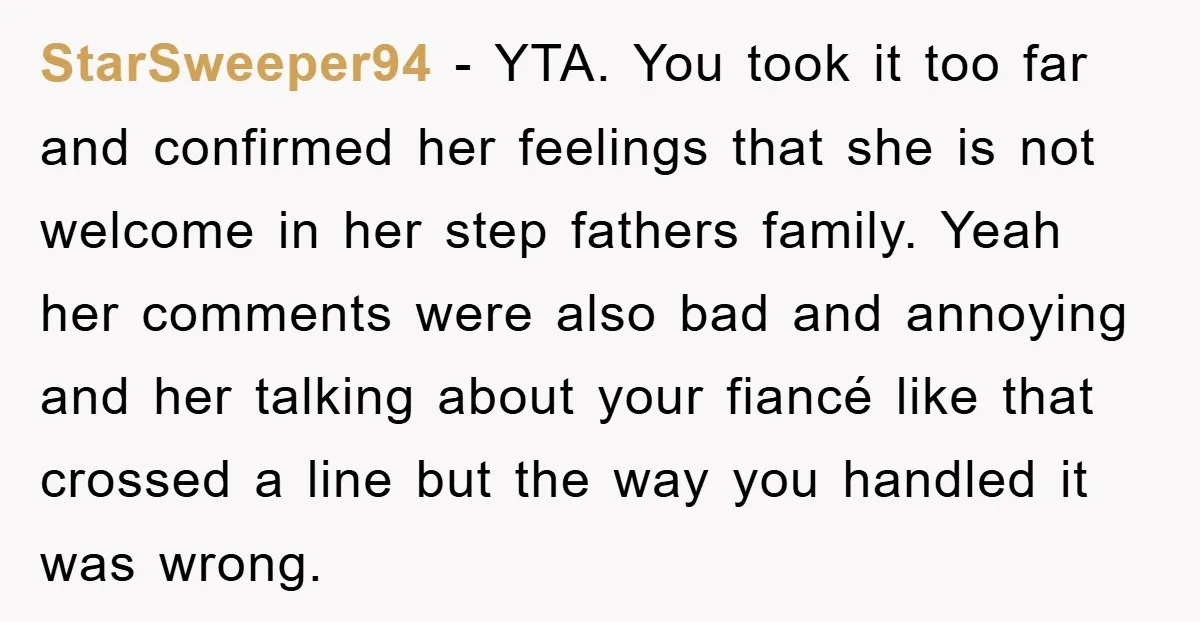 StarSweeper94 − YTA. You took it too far and confirmed her feelings that she is not welcome in her step fathers family. Yeah her comments were also bad and annoying...