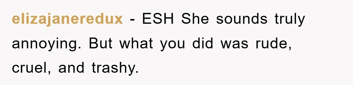 elizajaneredux − ESH She sounds truly annoying. But what you did was rude, cruel, and trashy.