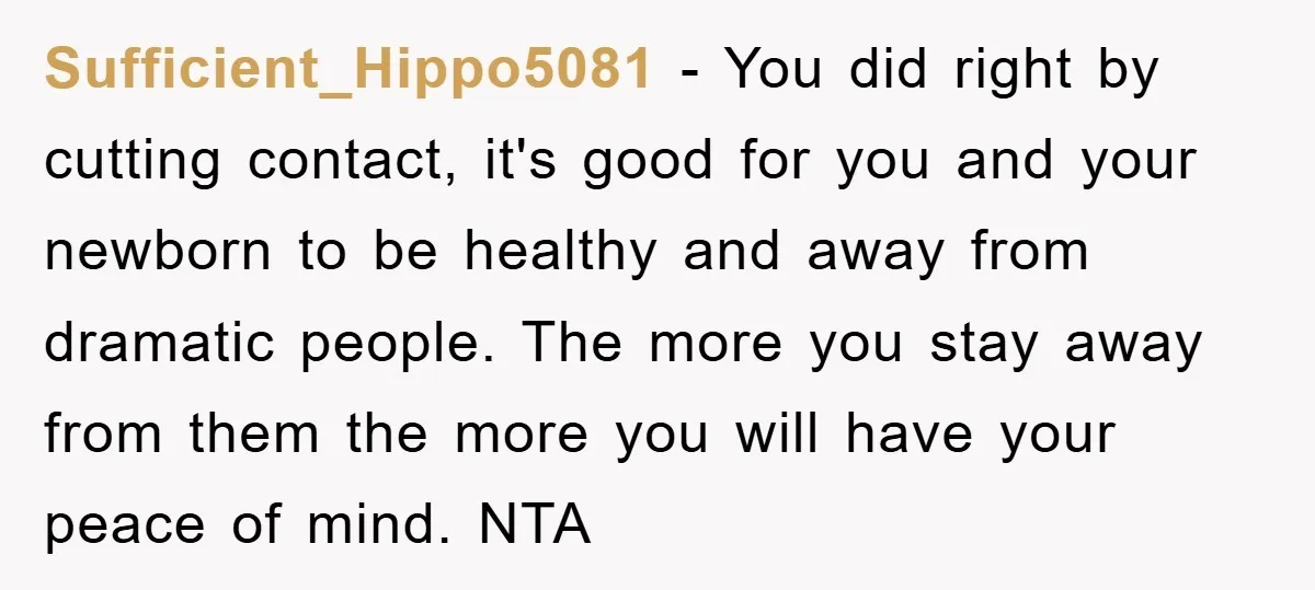 Sufficient_Hippo5081 − You did right by cutting contact, it's good for you and your newborn to be healthy and away from dramatic people. The more you stay away from them...