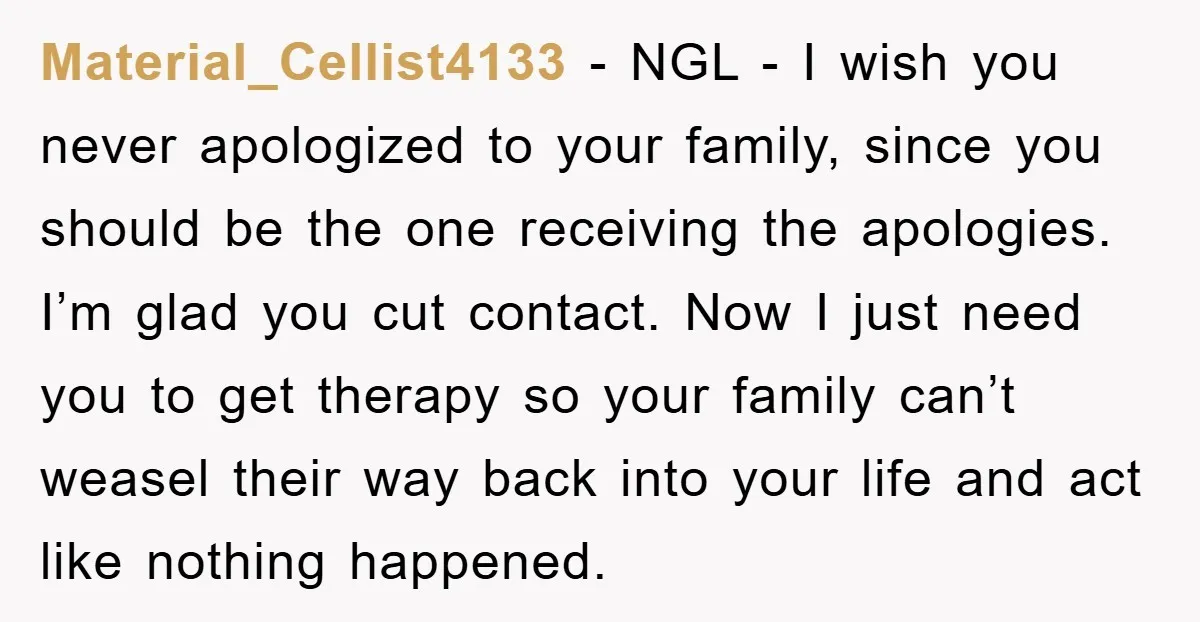 Material_Cellist4133 − NGL - I wish you never apologized to your family, since you should be the one receiving the apologies. I’m glad you cut contact. Now I just need...