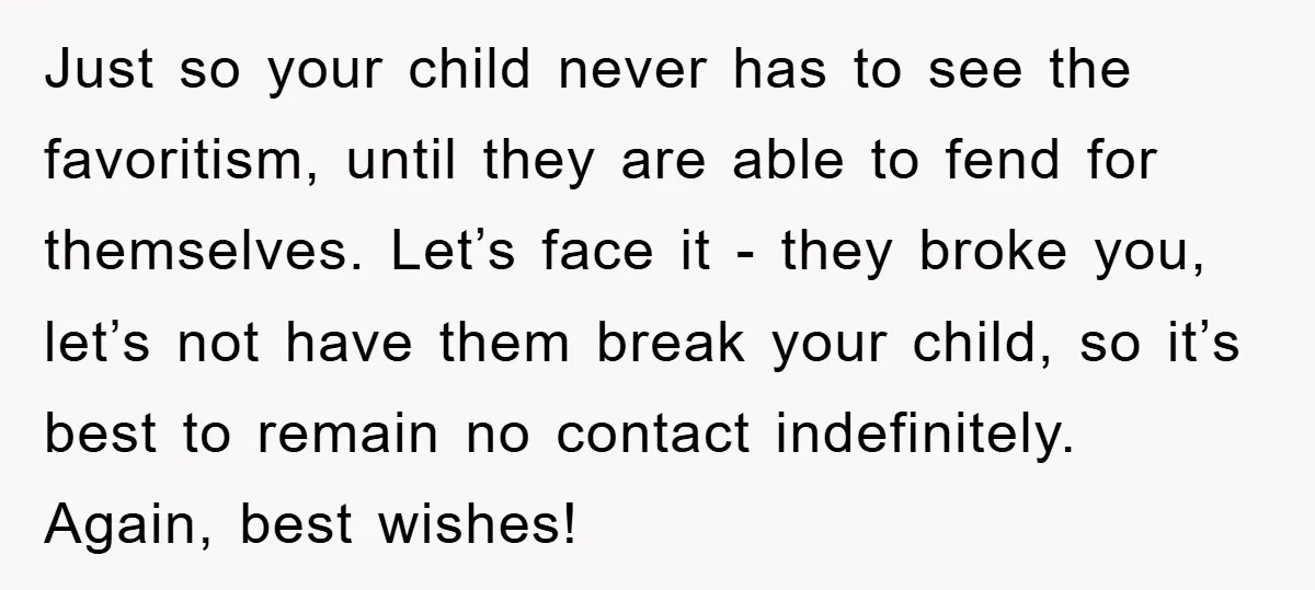 Just so your child never has to see the favoritism, until they are able to fend for themselves. Let’s face it - they broke you, let’s not have them break...