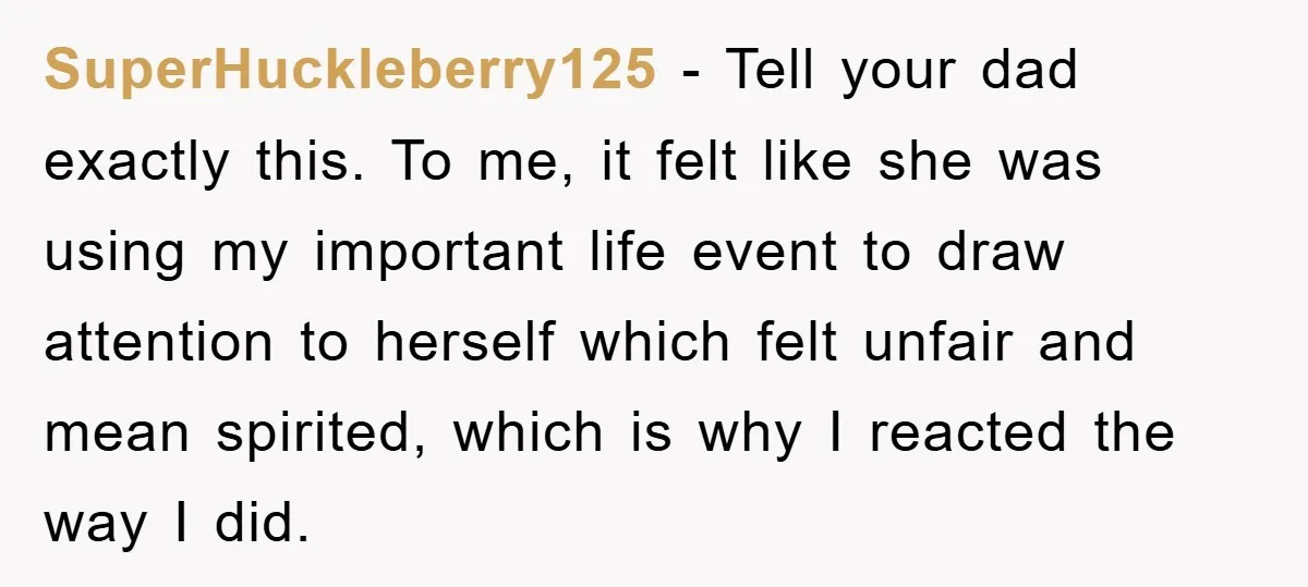 SuperHuckleberry125 − Tell your dad exactly this. To me, it felt like she was using my important life event to draw attention to herself which felt unfair and mean spirited,...