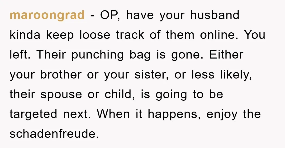 maroongrad − OP, have your husband kinda keep loose track of them online. You left. Their punching bag is gone. Either your brother or your sister, or less likely, their...