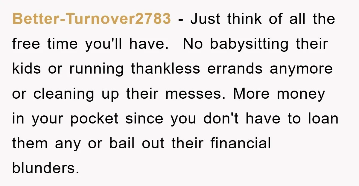 Better-Turnover2783 − Just think of all the free time you'll have. No babysitting their kids or running thankless errands anymore or cleaning up their messes. More money in your pocket...