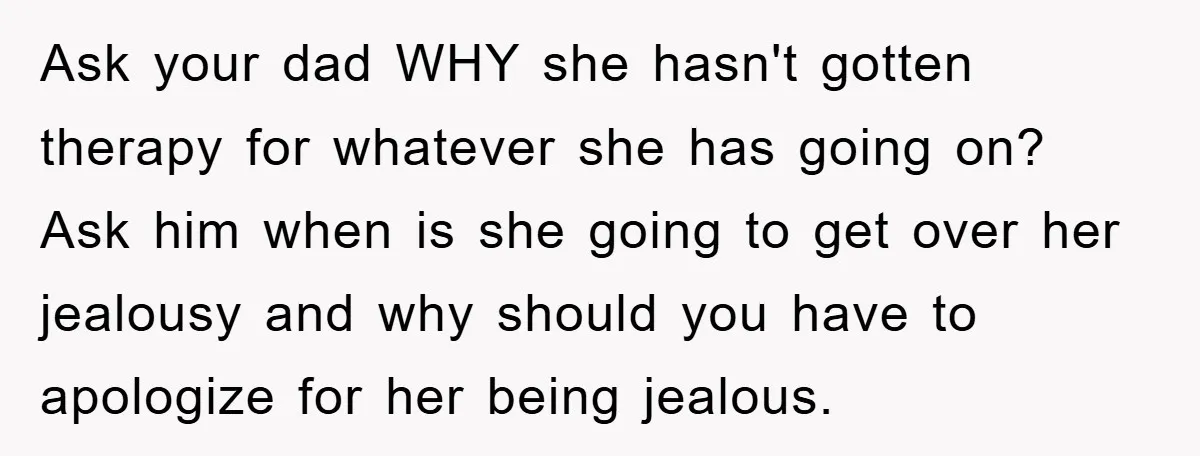 Ask your dad WHY she hasn't gotten therapy for whatever she has going on? Ask him when is she going to get over her jealousy and why should you have...