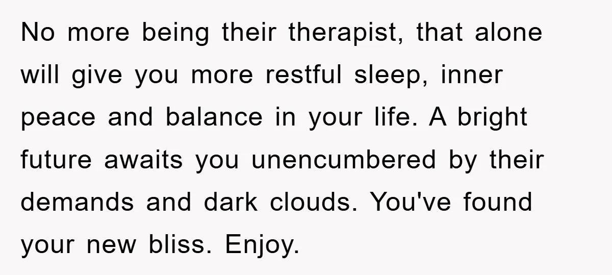 No more being their therapist, that alone will give you more restful sleep, inner peace and balance in your life. A bright future awaits you unencumbered by their demands and...