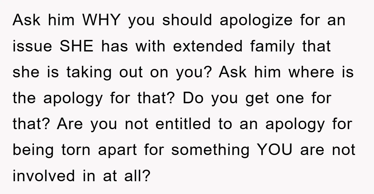 Ask him WHY you should apologize for an issue SHE has with extended family that she is taking out on you? Ask him where is the apology for that? Do...