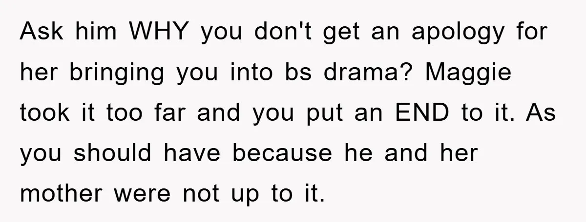 Ask him WHY you don't get an apology for her bringing you into bs drama? Maggie took it too far and you put an END to it. As you should...