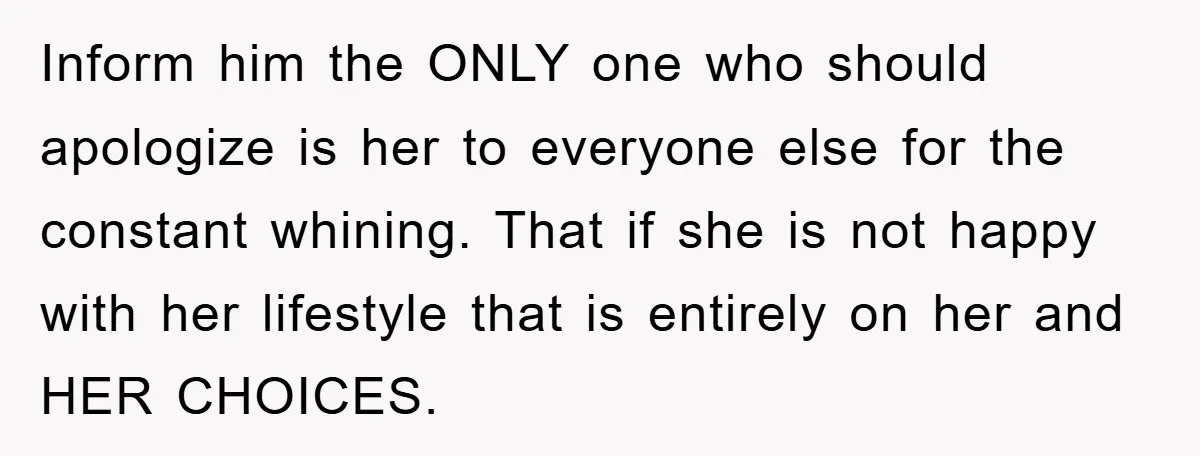Inform him the ONLY one who should apologize is her to everyone else for the constant whining. That if she is not happy with her lifestyle that is entirely on...