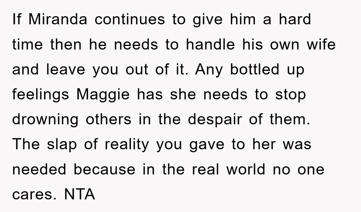 If Miranda continues to give him a hard time then he needs to handle his own wife and leave you out of it. Any bottled up feelings Maggie has she...