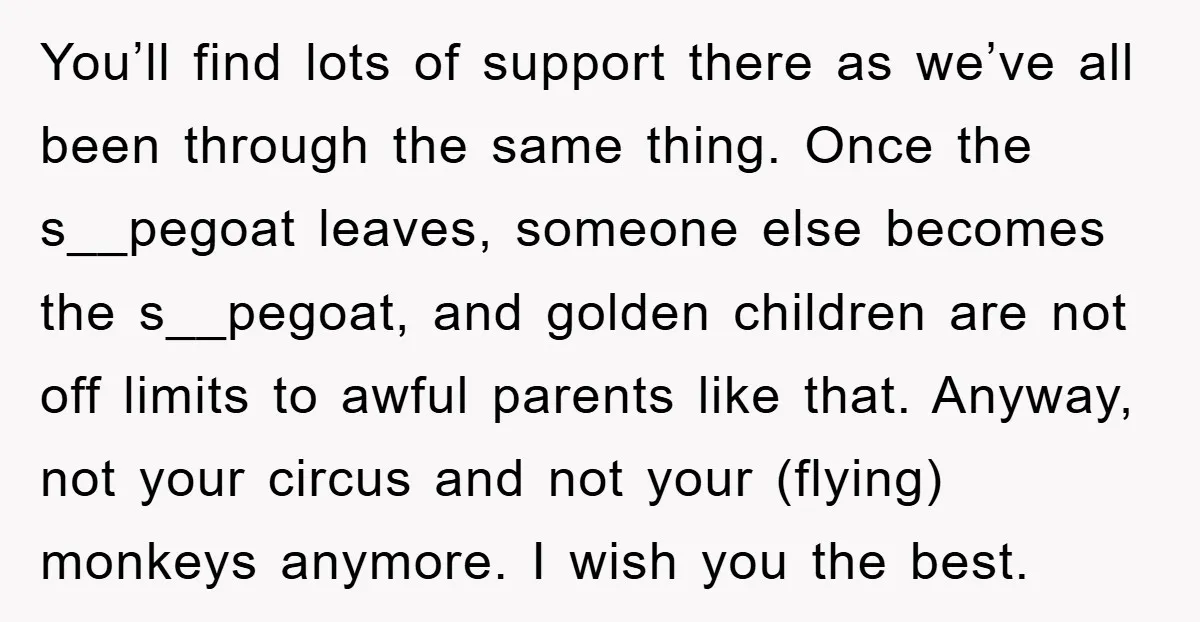 You’ll find lots of support there as we’ve all been through the same thing. Once the s__pegoat leaves, someone else becomes the s__pegoat, and golden children are not off limits...