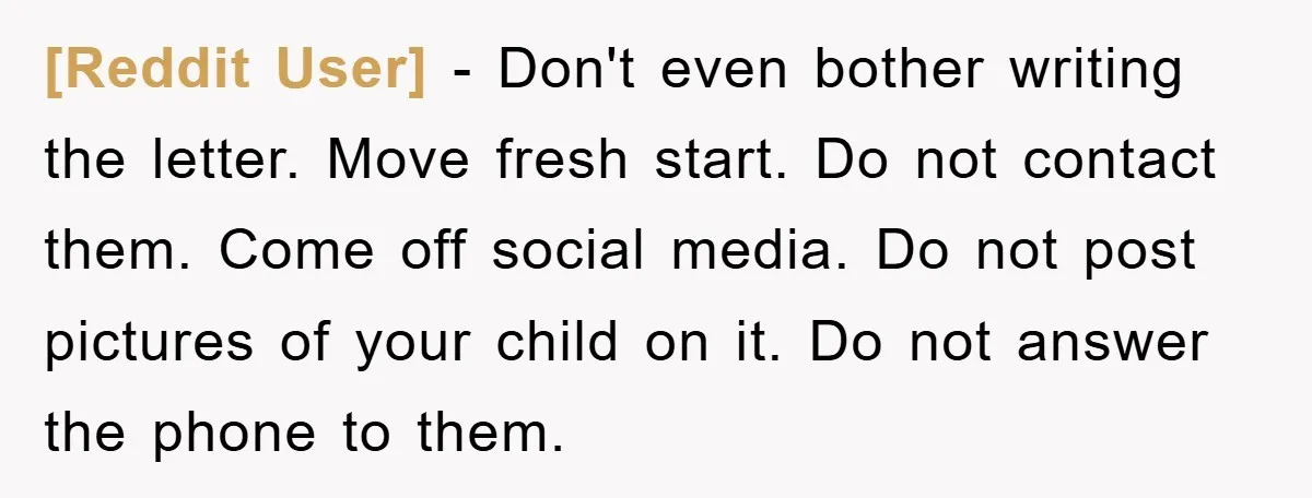 [Reddit User] − Don't even bother writing the letter. Move fresh start. Do not contact them. Come off social media. Do not post pictures of your child on it. Do...
