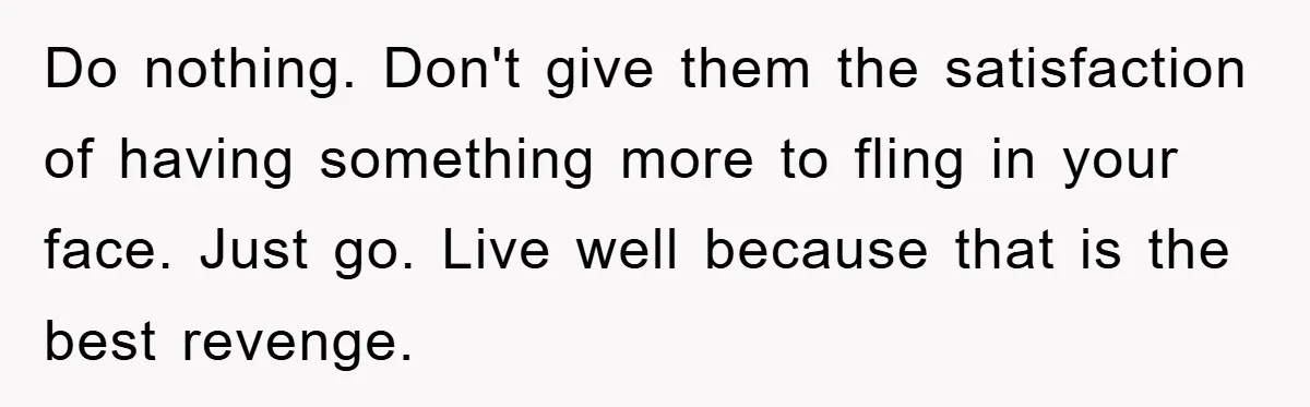 Do nothing. Don't give them the satisfaction of having something more to fling in your face. Just go. Live well because that is the best revenge.