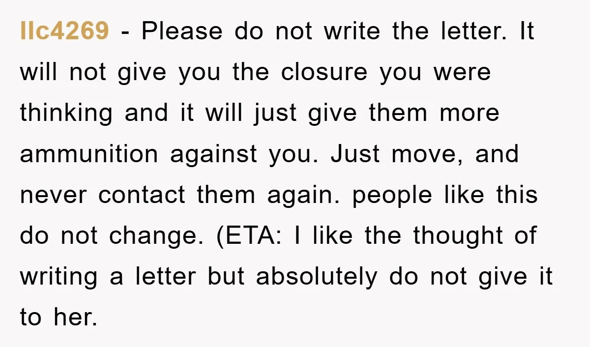 llc4269 − Please do not write the letter. It will not give you the closure you were thinking and it will just give them more ammunition against you. Just move,...