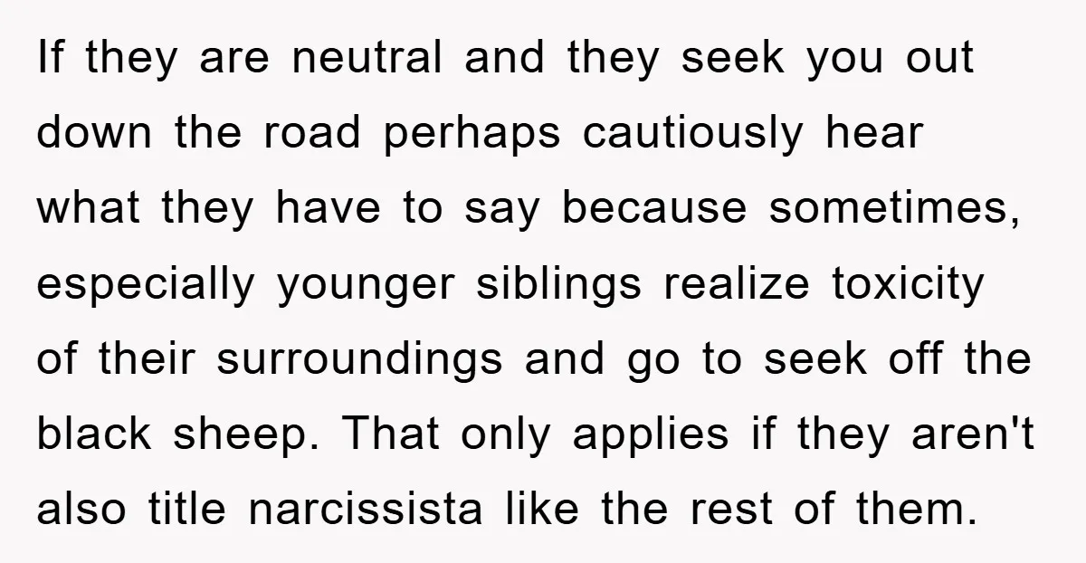 If they are neutral and they seek you out down the road perhaps cautiously hear what they have to say because sometimes, especially younger siblings realize toxicity of their surroundings...