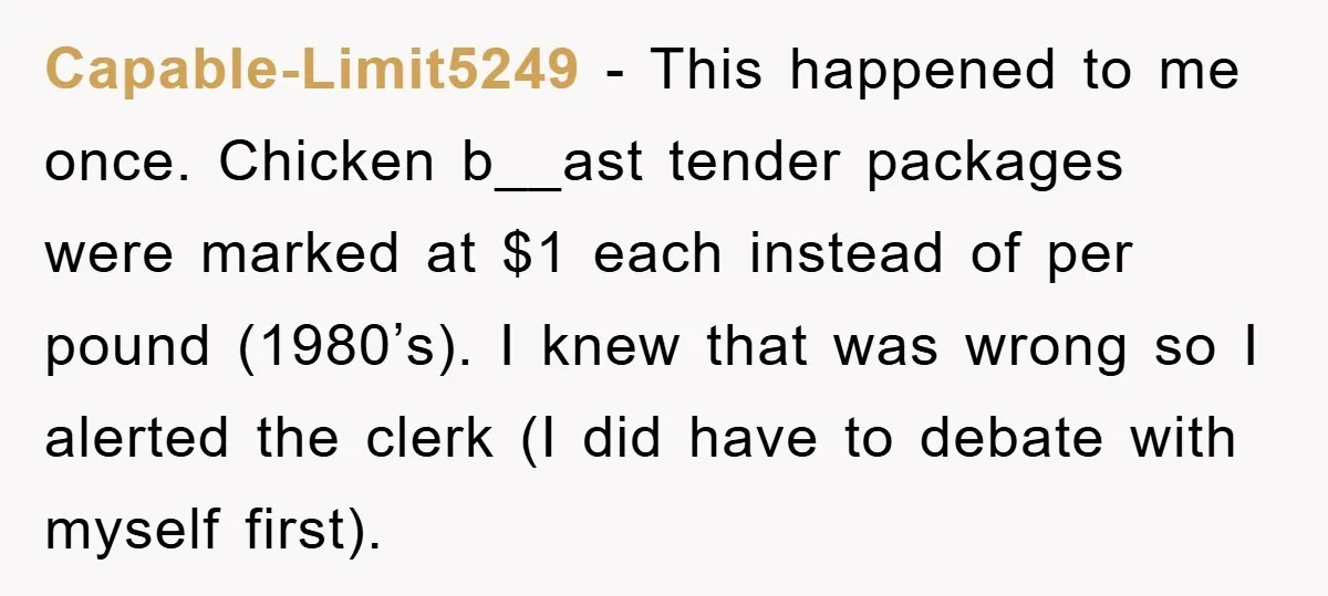 Capable-Limit5249 - This happened to me once. Chicken b__ast tender packages were marked at $1 each instead of per pound (1980’s). I knew that was wrong so I alerted the...