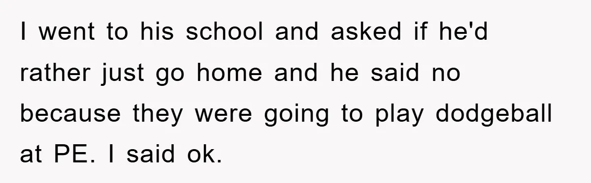 I went to his school and asked if he'd rather just go home and he said no because they were going to play dodgeball at PE. I said ok.