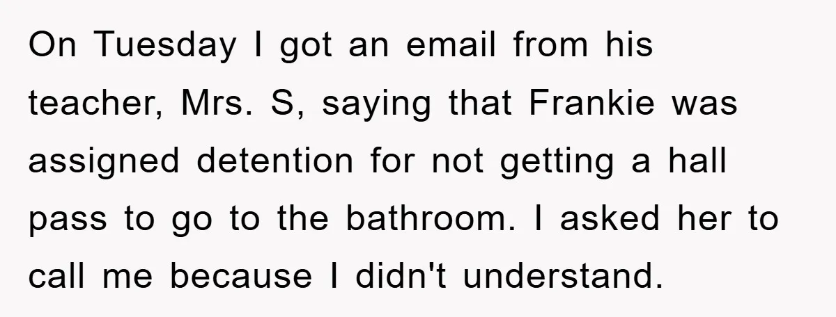 On Tuesday I got an email from his teacher, Mrs. S, saying that Frankie was assigned detention for not getting a hall pass to go to the bathroom. I asked...