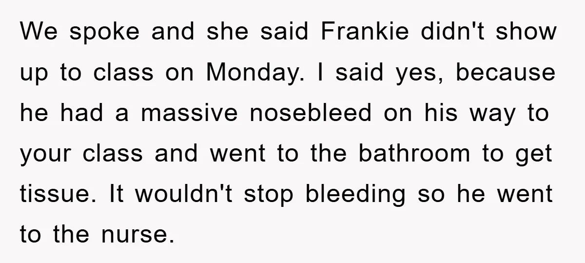 We spoke and she said Frankie didn't show up to class on Monday. I said yes, because he had a massive nosebleed on his way to your class and went...