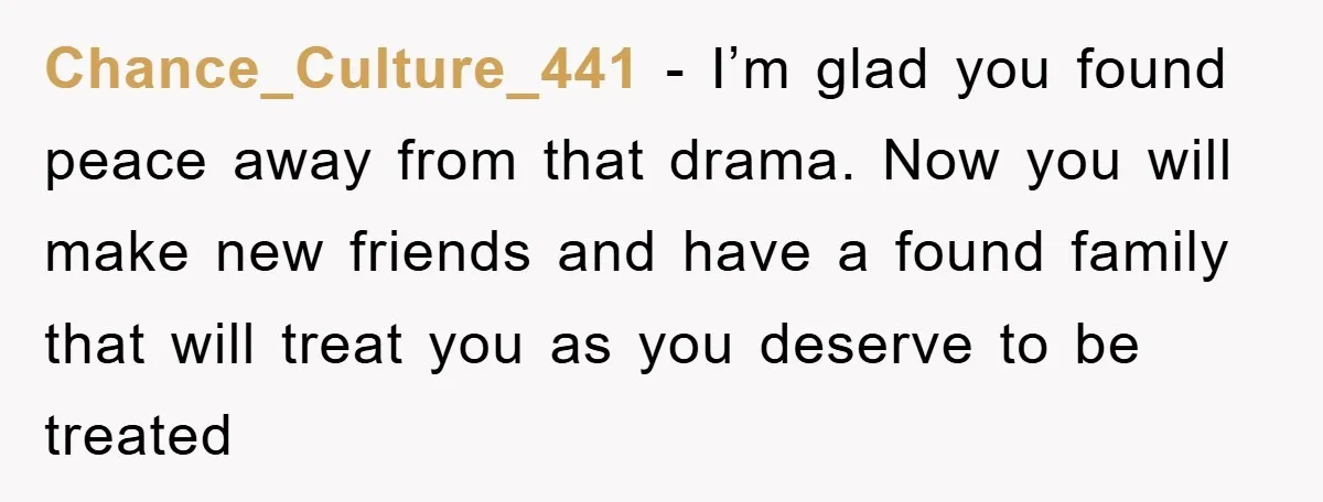 Chance_Culture_441 − I’m glad you found peace away from that drama. Now you will make new friends and have a found family that will treat you as you deserve to...