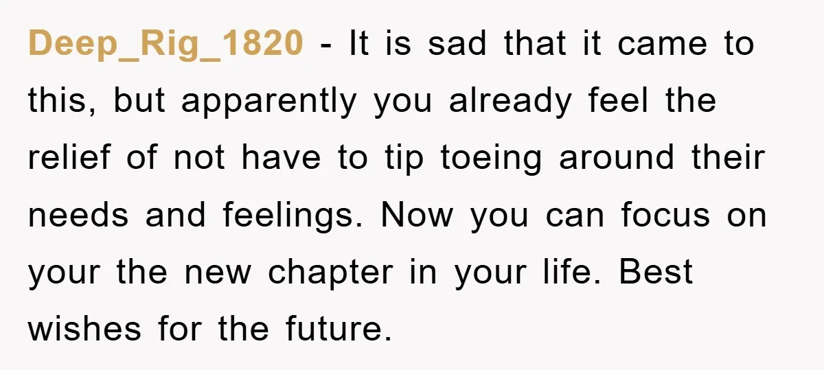 Deep_Rig_1820 − It is sad that it came to this, but apparently you already feel the relief of not have to tip toeing around their needs and feelings. Now you...