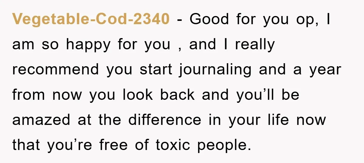 Vegetable-Cod-2340 − Good for you op, I am so happy for you , and I really recommend you start journaling and a year from now you look back and you’ll...