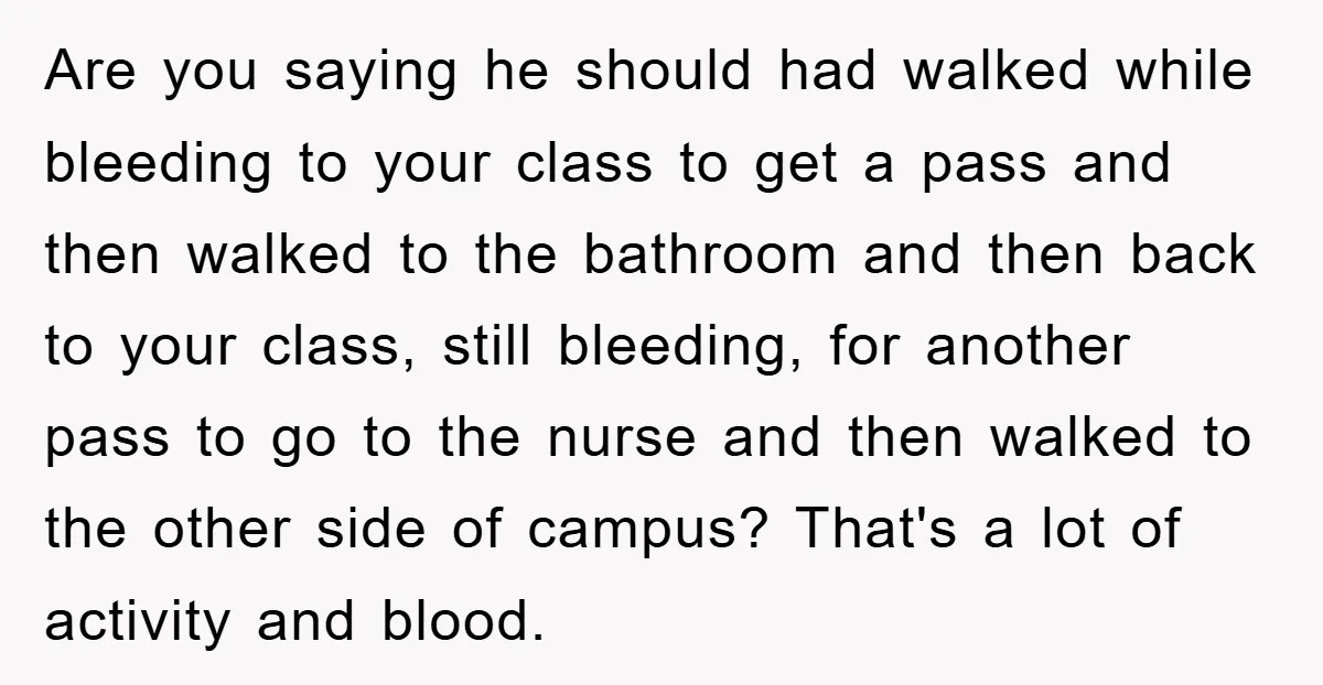 Are you saying he should had walked while bleeding to your class to get a pass and then walked to the bathroom and then back to your class, still bleeding,...