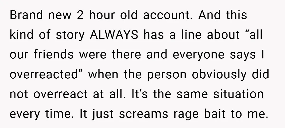 Brand new 2 hour old account. And this kind of story ALWAYS has a line about “all our friends were there and everyone says I overreacted” when the person obviously...