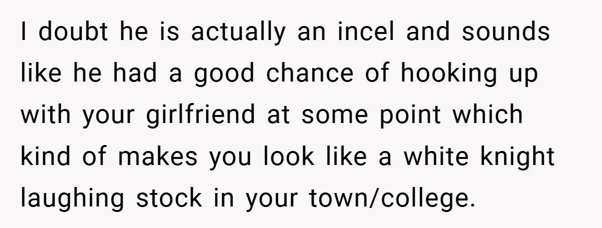 I doubt he is actually an incel and sounds like he had a good chance of hooking up with your girlfriend at some point which kind of makes you look...