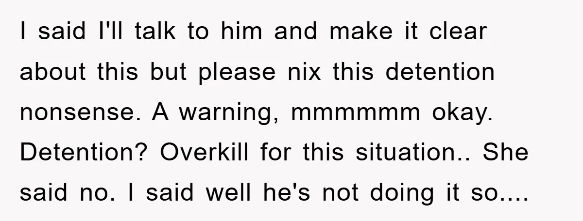 I said I'll talk to him and make it clear about this but please nix this detention nonsense. A warning, mmmmmm okay. Detention? Overkill for this situation.. She said no....