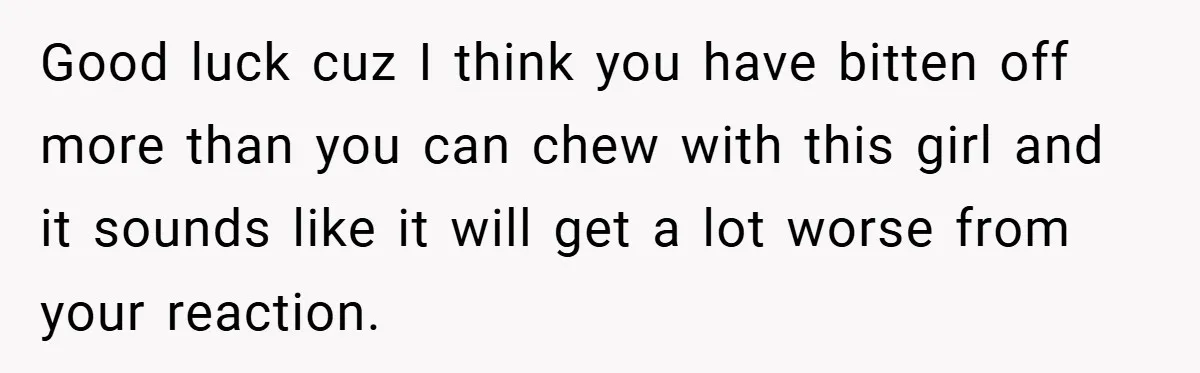 Good luck cuz I think you have bitten off more than you can chew with this girl and it sounds like it will get a lot worse from your reaction.