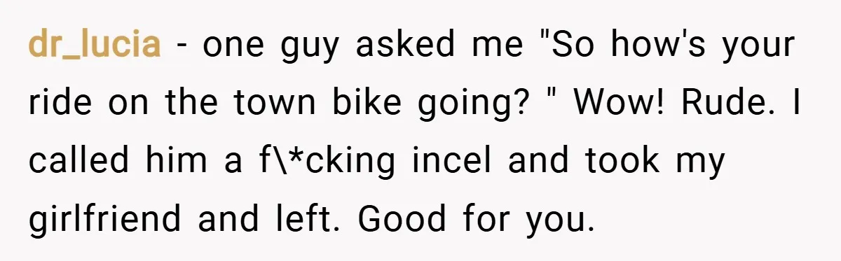 dr_lucia − one guy asked me "So how's your ride on the town bike going? " Wow! Rude. I called him a f\*cking incel and took my girlfriend and left....