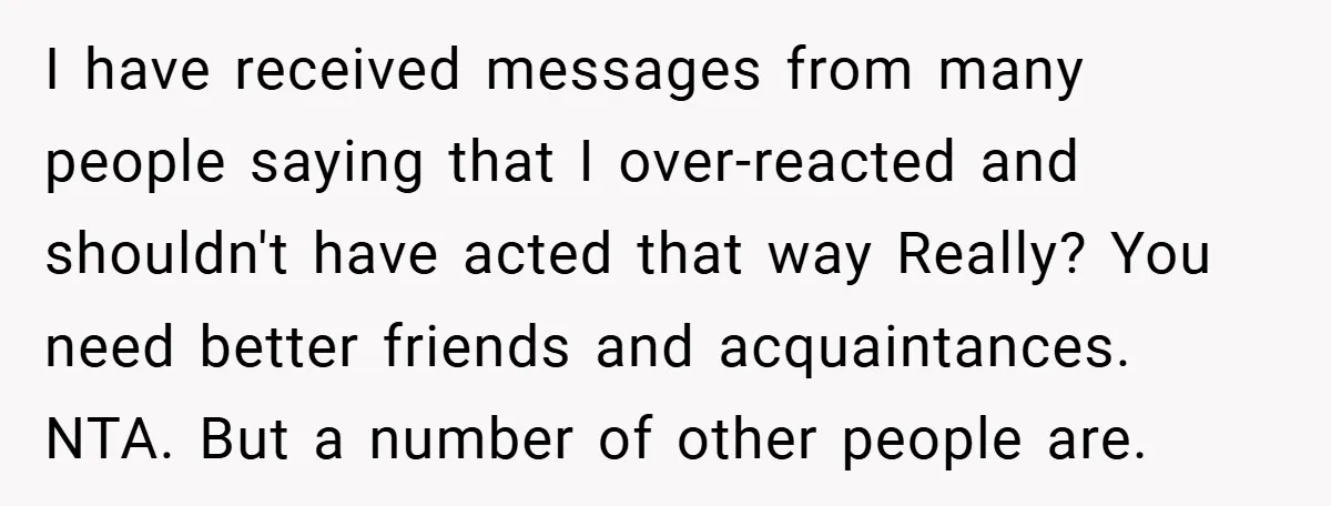 I have received messages from many people saying that I over-reacted and shouldn't have acted that way Really? You need better friends and acquaintances. NTA. But a number of other...