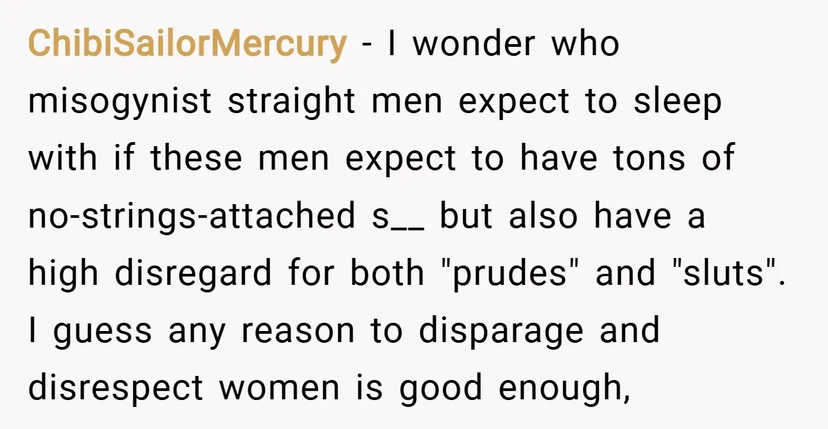 ChibiSailorMercury − I wonder who misogynist straight men expect to sleep with if these men expect to have tons of no-strings-attached s__ but also have a high disregard for both...