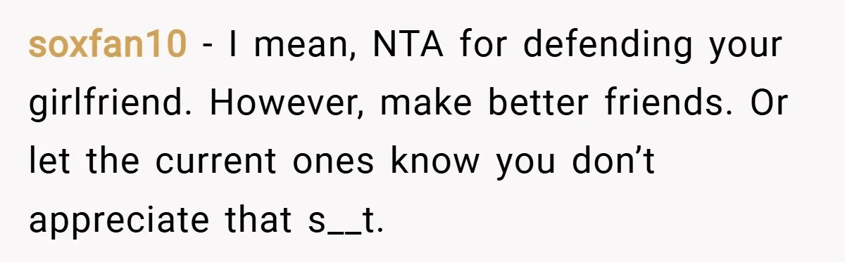 soxfan10 − I mean, NTA for defending your girlfriend. However, make better friends. Or let the current ones know you don’t appreciate that s__t.