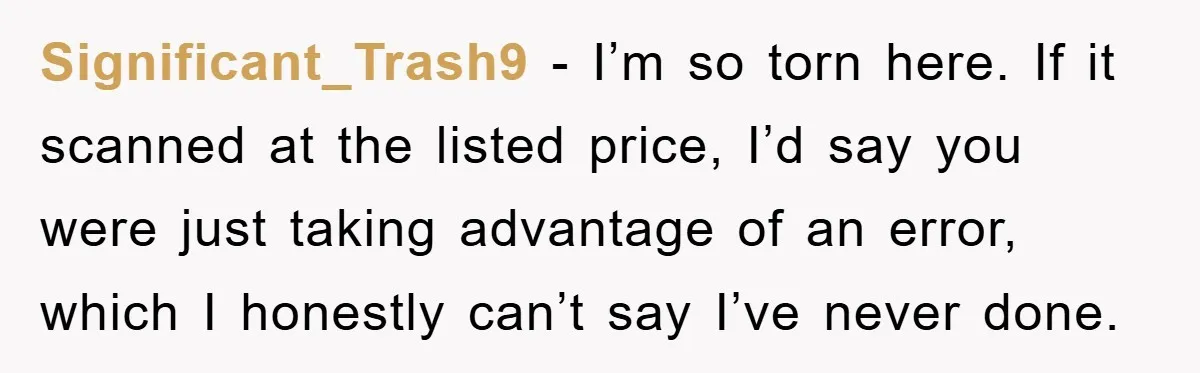 Significant_Trash9 - I’m so torn here. If it scanned at the listed price, I’d say you were just taking advantage of an error, which I honestly can’t say I’ve never...