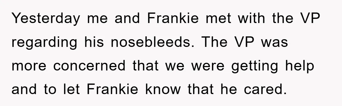Yesterday me and Frankie met with the VP regarding his nosebleeds. The VP was more concerned that we were getting help and to let Frankie know that he cared.
