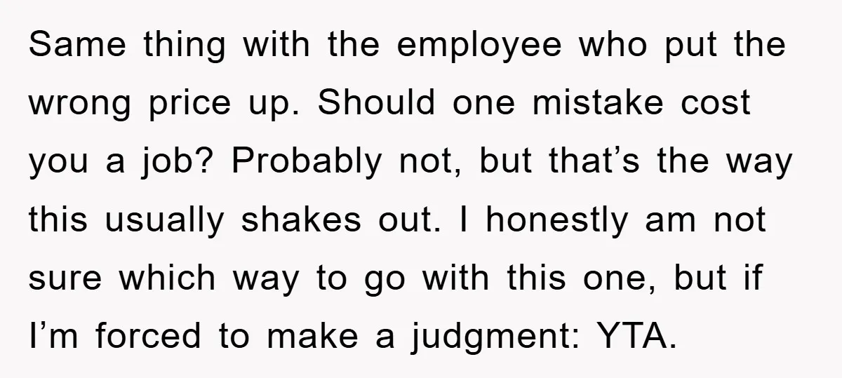 Same thing with the employee who put the wrong price up. Should one mistake cost you a job? Probably not, but that’s the way this usually shakes out. I honestly...