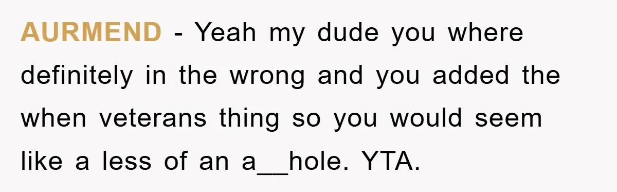 AURMEND - Yeah my dude you where definitely in the wrong and you added the when veterans thing so you would seem like a less of an a__hole. YTA.